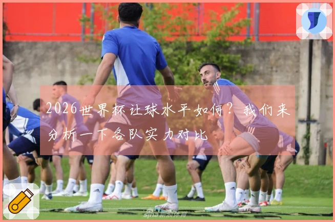 2026世界杯让球水平如何？我们来分析一下各队实力对比