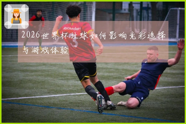 2026世界杯让球如何影响竞彩选择与游戏体验
