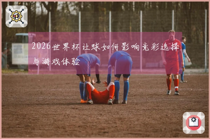 2026世界杯让球如何影响竞彩选择与游戏体验